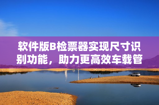 軟件版B檢票器實現(xiàn)尺寸識別功能，助力更高效車載管理