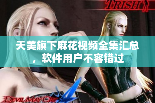 天美旗下麻花視頻全集匯總，軟件用戶不容錯(cuò)過(guò)