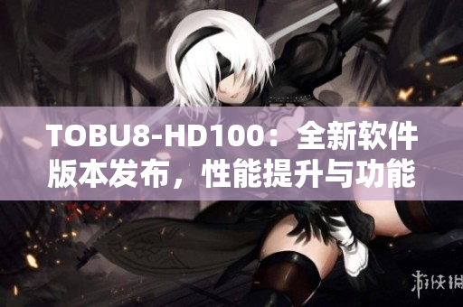 TOBU8-HD100：全新軟件版本發(fā)布，性能提升與功能升級