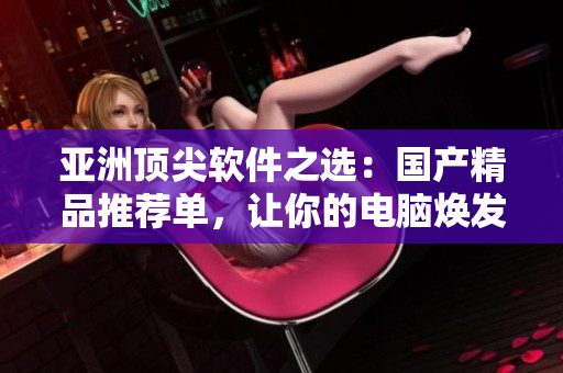 亞洲頂尖軟件之選：國(guó)產(chǎn)精品推薦單，讓你的電腦煥發(fā)新生