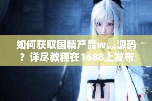 如何獲取國精產(chǎn)品w灬源碼？詳盡教程在1688上發(fā)布