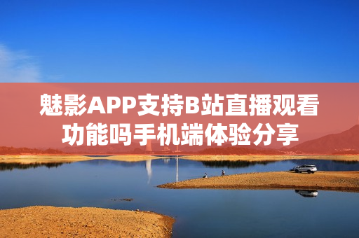 魅影APP支持B站直播觀看功能嗎手機端體驗分享