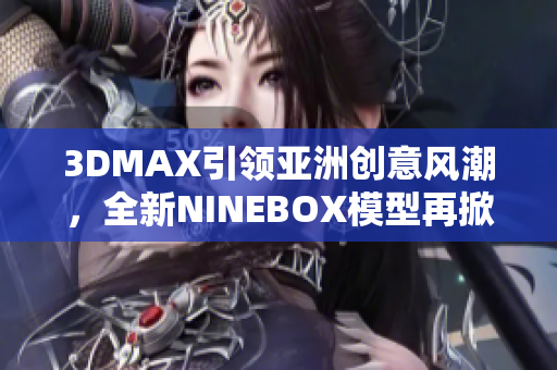 3DMAX引領(lǐng)亞洲創(chuàng)意風(fēng)潮，全新NINEBOX模型再掀設(shè)計(jì)潮流