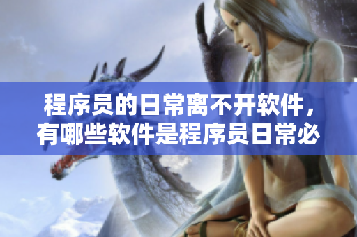 程序員的日常離不開(kāi)軟件，有哪些軟件是程序員日常必備的？