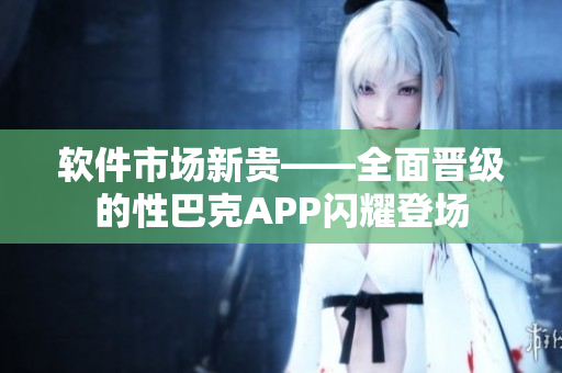 軟件市場新貴——全面晉級的性巴克APP閃耀登場
