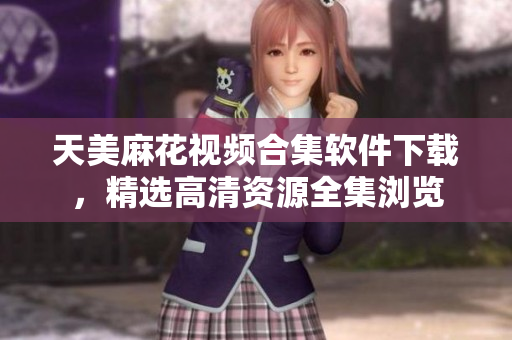 天美麻花視頻合集軟件下載，精選高清資源全集瀏覽