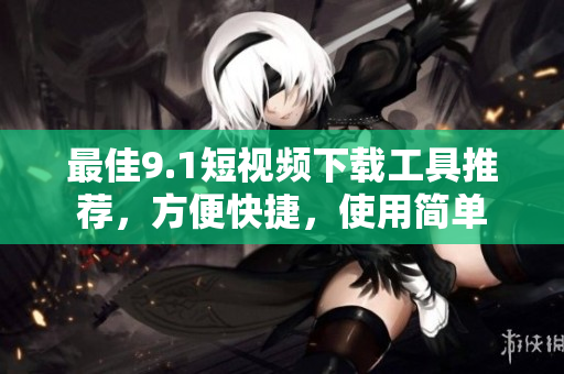 最佳9.1短視頻下載工具推薦，方便快捷，使用簡(jiǎn)單