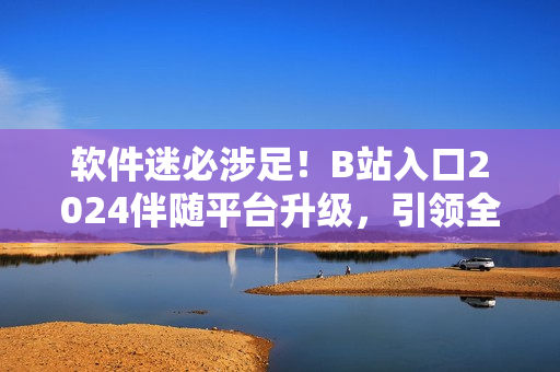 軟件迷必涉足！B站入口2024伴隨平臺升級，引領(lǐng)全球軟件技術(shù)潮流！