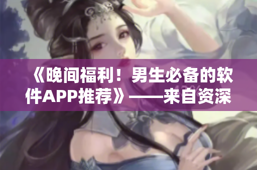《晚間福利！男生必備的軟件APP推薦》——來自資深編輯的專業(yè)推薦！