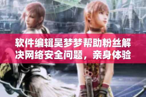 軟件編輯吳夢夢幫助粉絲解決網(wǎng)絡(luò)安全問題，親身體驗(yàn)其家用VPN服務(wù)