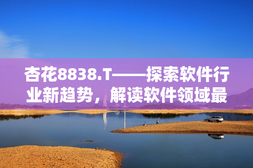 杏花8838.T——探索軟件行業(yè)新趨勢，解讀軟件領(lǐng)域最新動態(tài)