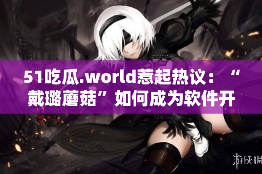 51吃瓜.world惹起熱議：“戴璐蘑菇”如何成為軟件開發(fā)者？