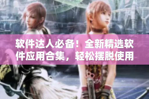 軟件達(dá)人必備！全新精選軟件應(yīng)用合集，輕松擺脫使用煩惱！