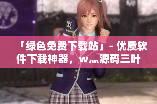 「綠色免費(fèi)下載站」- 優(yōu)質(zhì)軟件下載神器，w灬源碼三葉草免費(fèi)贈(zèng)送