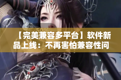 【完美兼容多平臺(tái)】軟件新品上線：不再害怕兼容性問(wèn)題！