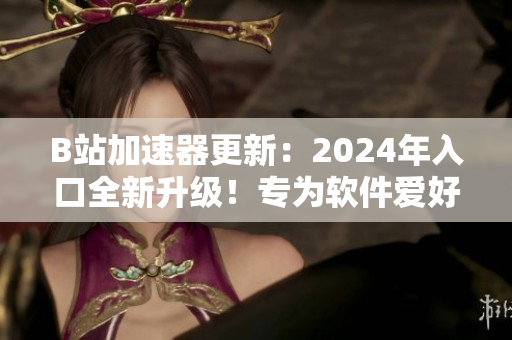 B站加速器更新：2024年入口全新升級！專為軟件愛好者打造的加速器！