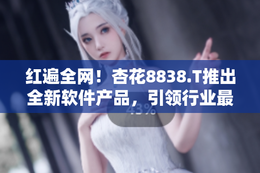 紅遍全網(wǎng)！杏花8838.T推出全新軟件產(chǎn)品，引領行業(yè)最前沿技術！