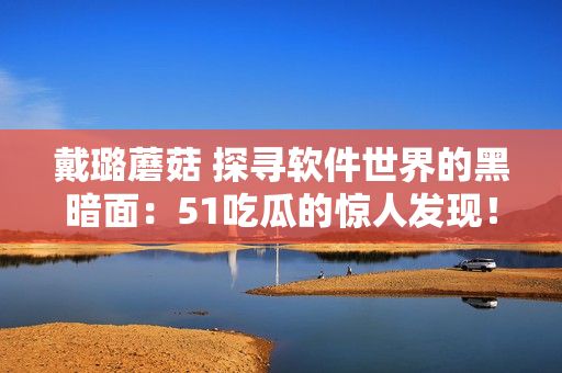 戴璐蘑菇 探尋軟件世界的黑暗面：51吃瓜的驚人發(fā)現(xiàn)！
