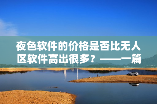 夜色軟件的價(jià)格是否比無人區(qū)軟件高出很多？——一篇軟件價(jià)格對(duì)比分析