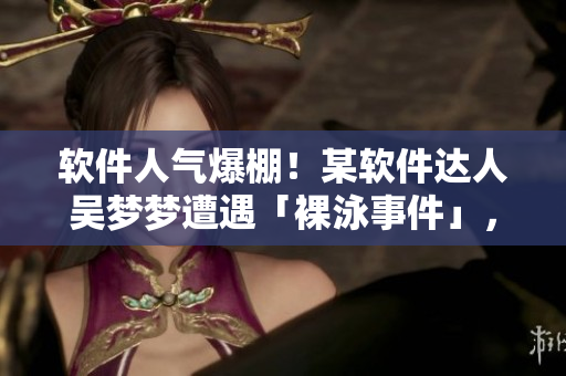 軟件人氣爆棚！某軟件達(dá)人吳夢夢遭遇「裸泳事件」，洗澡瞬間曝光！