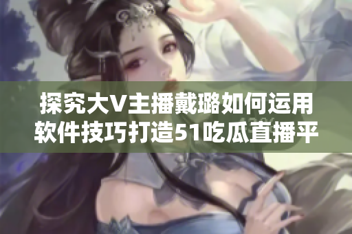 探究大V主播戴璐如何運用軟件技巧打造51吃瓜直播平臺