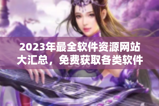 2023年最全軟件資源網(wǎng)站大匯總，免費(fèi)獲取各類軟件！