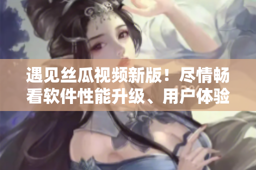 遇見絲瓜視頻新版！盡情暢看軟件性能升級、用戶體驗優(yōu)化