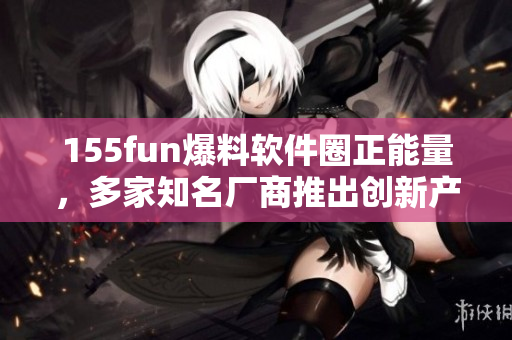 155fun爆料軟件圈正能量，多家知名廠商推出創(chuàng)新產(chǎn)品