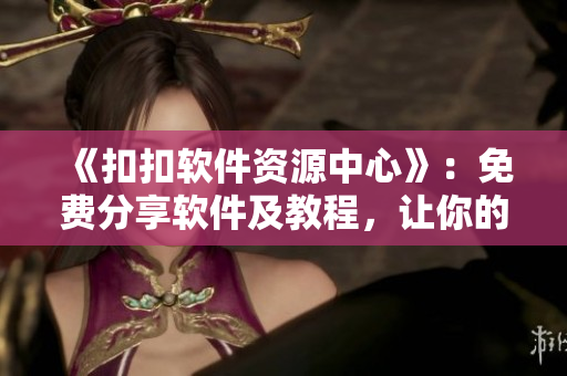 《扣扣軟件資源中心》：免費(fèi)分享軟件及教程，讓你的電腦更智能！