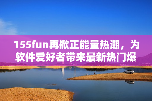155fun再掀正能量熱潮，為軟件愛(ài)好者帶來(lái)最新熱門(mén)爆料