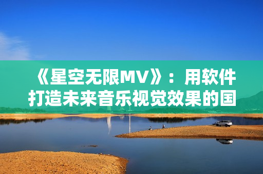 《星空無限MV》：用軟件打造未來音樂視覺效果的國產(chǎn)力作