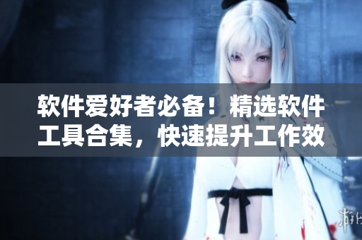 軟件愛好者必備！精選軟件工具合集，快速提升工作效率