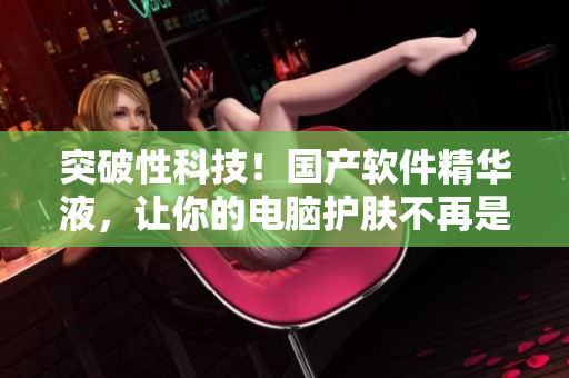 突破性科技！國產(chǎn)軟件精華液，讓你的電腦護膚不再是難題！