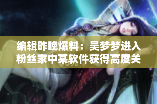 編輯昨晚爆料：吳夢夢進(jìn)入粉絲家中某軟件獲得高度關(guān)注