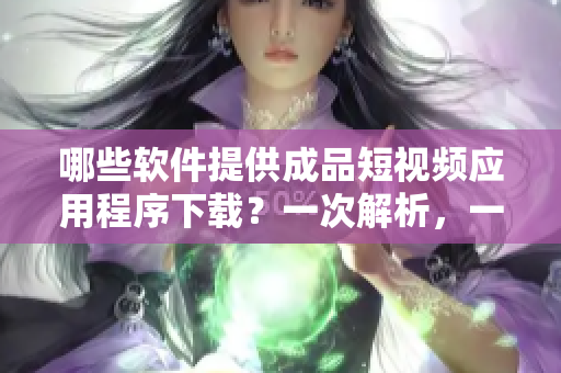 哪些軟件提供成品短視頻應(yīng)用程序下載？一次解析，一次到位！