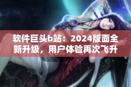 軟件巨頭b站：2024版面全新升級(jí)，用戶體驗(yàn)再次飛升