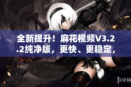全新提升！麻花視頻V3.2.2純凈版，更快、更穩(wěn)定，帶來更流暢的觀影體驗(yàn)