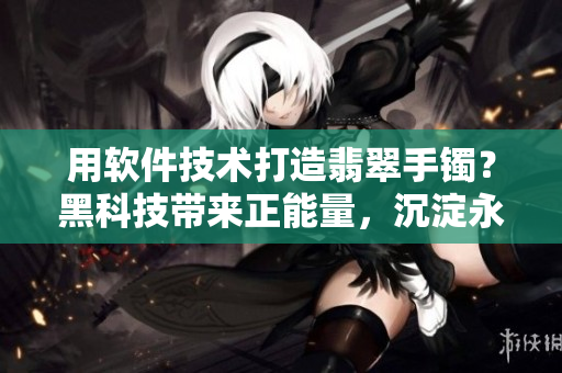 用軟件技術(shù)打造翡翠手鐲？黑科技帶來正能量，沉淀永不失真！
