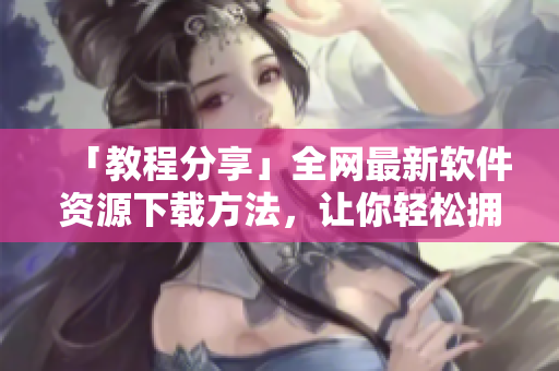 「教程分享」全網(wǎng)最新軟件資源下載方法，讓你輕松擁有常用工具！