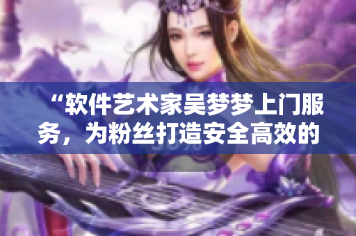 “軟件藝術(shù)家吳夢夢上門服務(wù)，為粉絲打造安全高效的電腦洗澡體驗(yàn)”