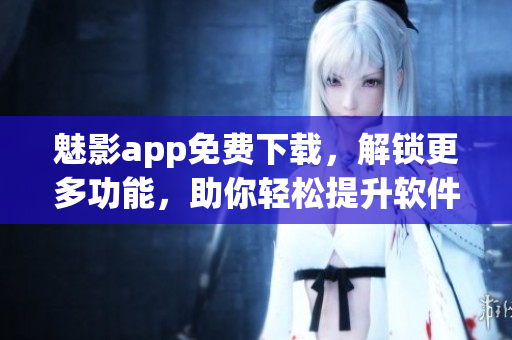 魅影app免費下載，解鎖更多功能，助你輕松提升軟件使用效率！