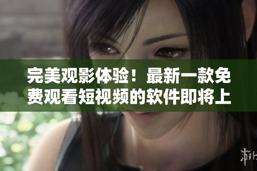 完美觀影體驗！最新一款免費觀看短視頻的軟件即將上市！