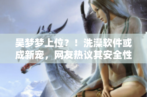 吳夢夢上位？！洗澡軟件或成新寵，網(wǎng)友熱議其安全性及體驗(yàn)效果