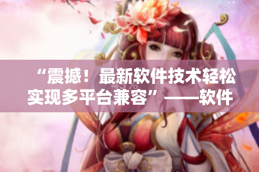 “震撼！最新軟件技術(shù)輕松實(shí)現(xiàn)多平臺兼容”——軟件編輯分享最新技術(shù)