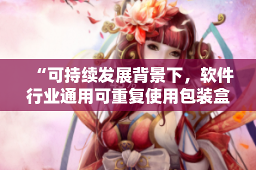 “可持續(xù)發(fā)展背景下，軟件行業(yè)通用可重復(fù)使用包裝盒的探索和實踐”