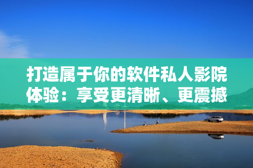 打造屬于你的軟件私人影院體驗(yàn)：享受更清晰、更震撼的軟件影音效果