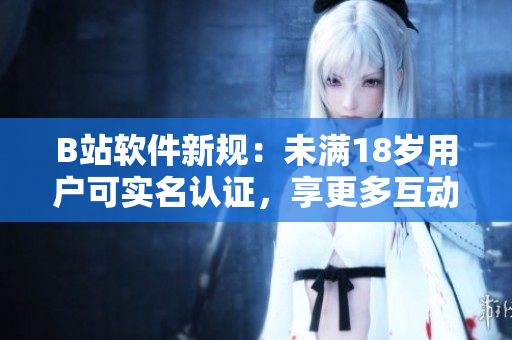 B站軟件新規(guī)：未滿18歲用戶可實(shí)名認(rèn)證，享更多互動(dòng)特權(quán)