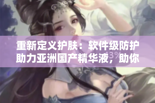 重新定義護(hù)膚：軟件級防護(hù)助力亞洲國產(chǎn)精華液，助你獲得最佳的美膚狀態(tài)！
