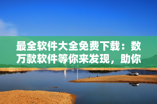 最全軟件大全免費(fèi)下載：數(shù)萬款軟件等你來發(fā)現(xiàn)，助你工作生活更加高效便捷！