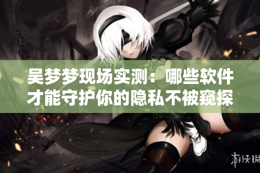 吳夢夢現(xiàn)場實測：哪些軟件才能守護你的隱私不被窺探？
